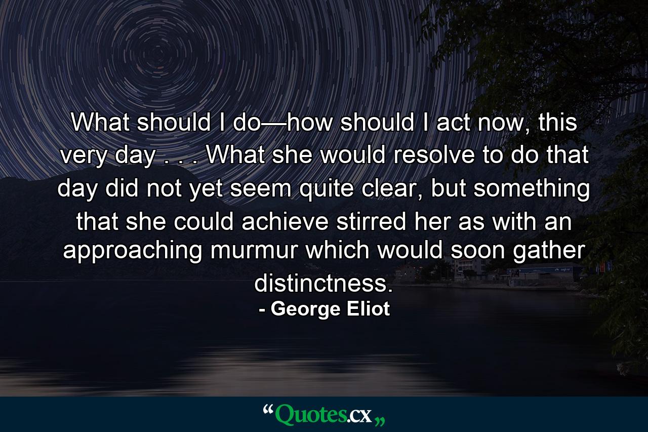 What should I do—how should I act now, this very day . . . What she would resolve to do that day did not yet seem quite clear, but something that she could achieve stirred her as with an approaching murmur which would soon gather distinctness. - Quote by George Eliot