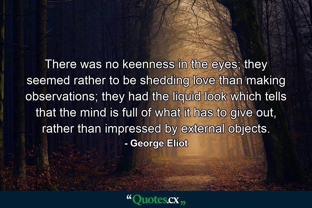 There was no keenness in the eyes; they seemed rather to be shedding love than making observations; they had the liquid look which tells that the mind is full of what it has to give out, rather than impressed by external objects. - Quote by George Eliot