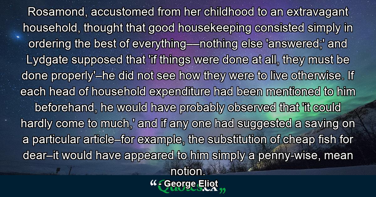 Rosamond, accustomed from her childhood to an extravagant household, thought that good housekeeping consisted simply in ordering the best of everything––nothing else 'answered;' and Lydgate supposed that 'if things were done at all, they must be done properly'–he did not see how they were to live otherwise. If each head of household expenditure had been mentioned to him beforehand, he would have probably observed that 'it could hardly come to much,' and if any one had suggested a saving on a particular article–for example, the substitution of cheap fish for dear–it would have appeared to him simply a penny-wise, mean notion. - Quote by George Eliot