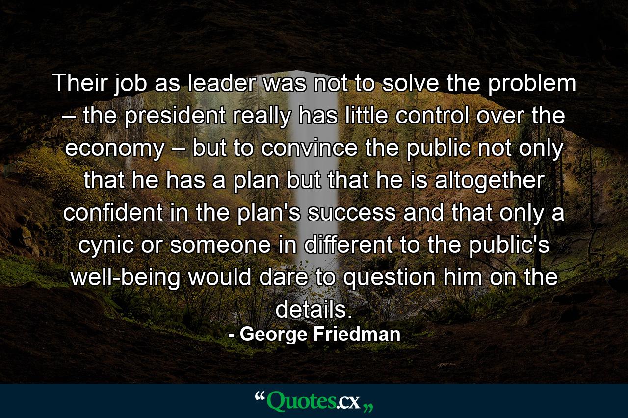 Their job as leader was not to solve the problem – the president really has little control over the economy – but to convince the public not only that he has a plan but that he is altogether confident in the plan's success and that only a cynic or someone in different to the public's well-being would dare to question him on the details. - Quote by George Friedman