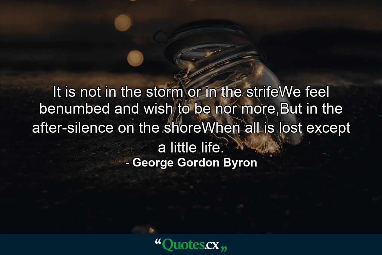 It is not in the storm or in the strifeWe feel benumbed and wish to be nor more,But in the after-silence on the shoreWhen all is lost except a little life. - Quote by George Gordon Byron