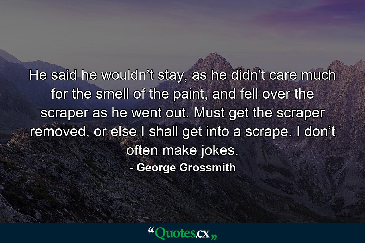 He said he wouldn’t stay, as he didn’t care much for the smell of the paint, and fell over the scraper as he went out. Must get the scraper removed, or else I shall get into a scrape. I don’t often make jokes. - Quote by George Grossmith