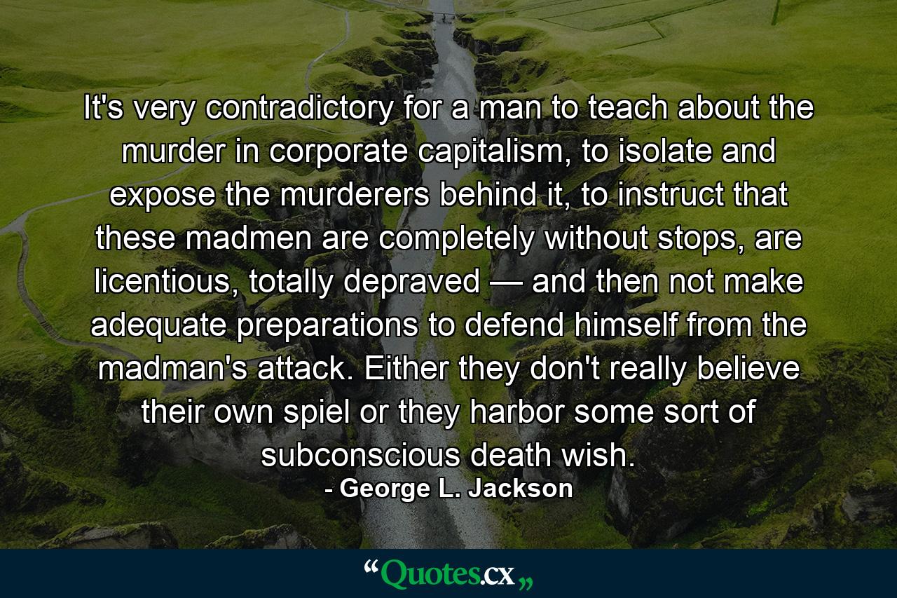 It's very contradictory for a man to teach about the murder in corporate capitalism, to isolate and expose the murderers behind it, to instruct that these madmen are completely without stops, are licentious, totally depraved — and then not make adequate preparations to defend himself from the madman's attack. Either they don't really believe their own spiel or they harbor some sort of subconscious death wish. - Quote by George L. Jackson