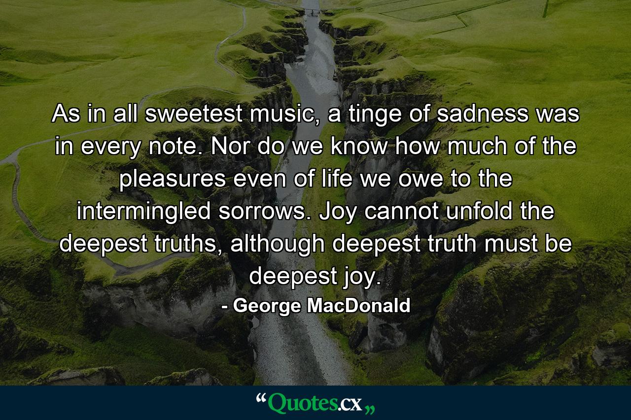 As in all sweetest music, a tinge of sadness was in every note. Nor do we know how much of the pleasures even of life we owe to the intermingled sorrows. Joy cannot unfold the deepest truths, although deepest truth must be deepest joy. - Quote by George MacDonald