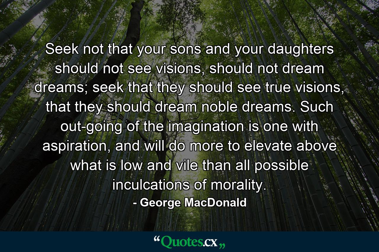 Seek not that your sons and your daughters should not see visions, should not dream dreams; seek that they should see true visions, that they should dream noble dreams. Such out-going of the imagination is one with aspiration, and will do more to elevate above what is low and vile than all possible inculcations of morality. - Quote by George MacDonald