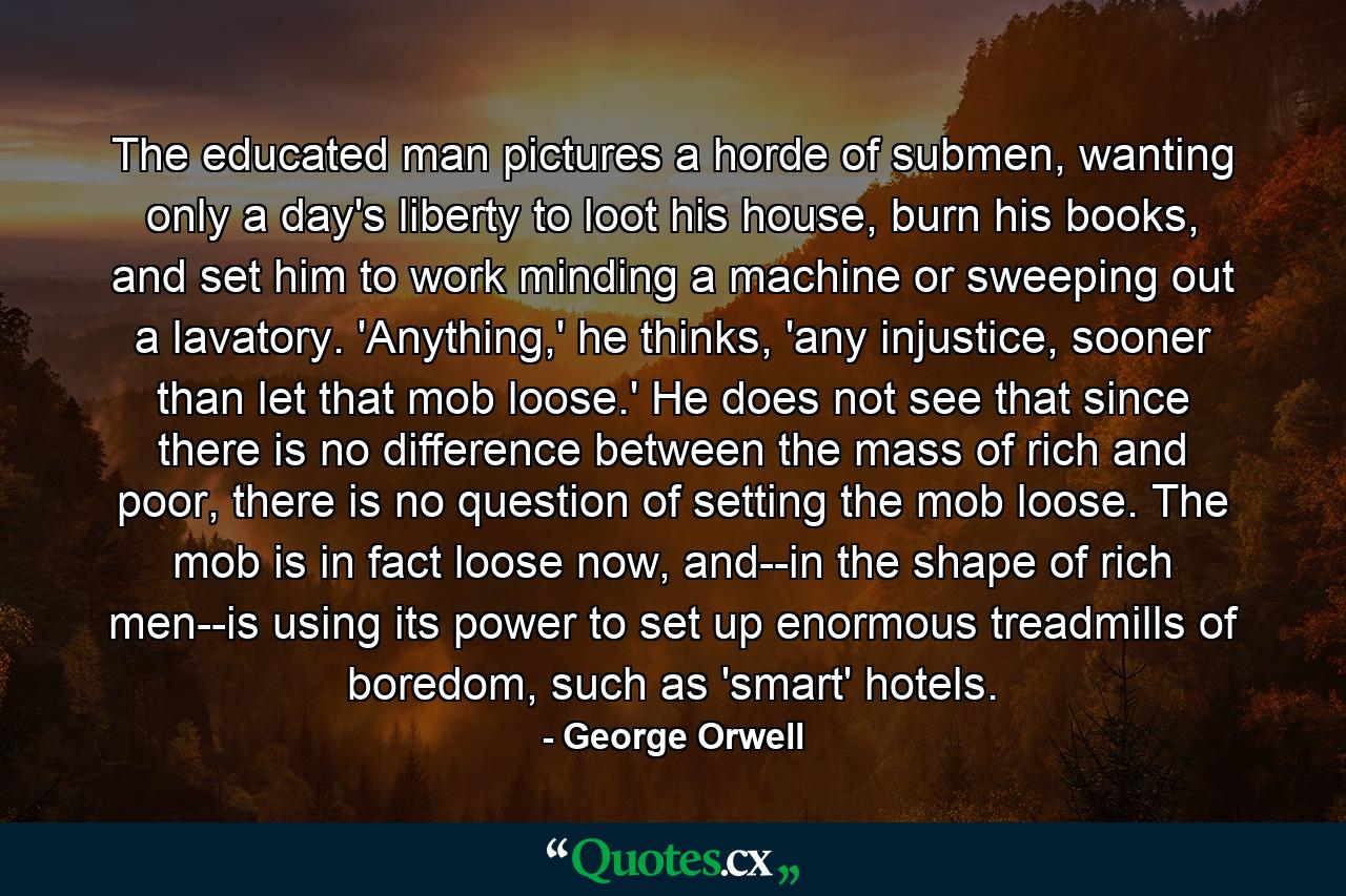 The educated man pictures a horde of submen, wanting only a day's liberty to loot his house, burn his books, and set him to work minding a machine or sweeping out a lavatory. 'Anything,' he thinks, 'any injustice, sooner than let that mob loose.' He does not see that since there is no difference between the mass of rich and poor, there is no question of setting the mob loose. The mob is in fact loose now, and--in the shape of rich men--is using its power to set up enormous treadmills of boredom, such as 'smart' hotels. - Quote by George Orwell