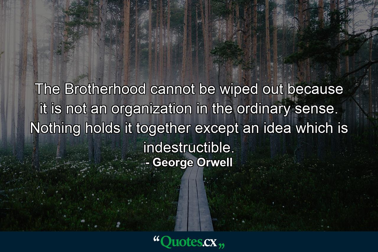 The Brotherhood cannot be wiped out because it is not an organization in the ordinary sense. Nothing holds it together except an idea which is indestructible. - Quote by George Orwell