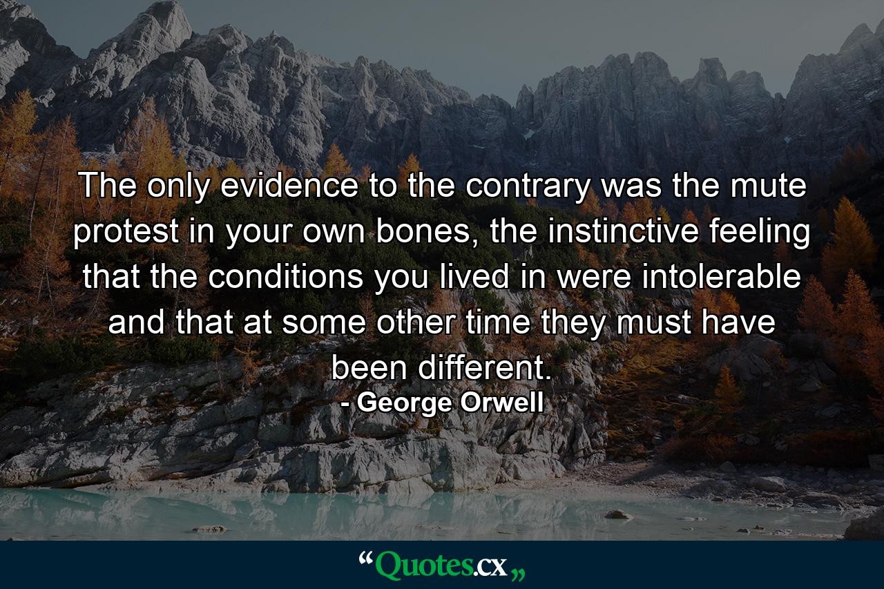 The only evidence to the contrary was the mute protest in your own bones, the instinctive feeling that the conditions you lived in were intolerable and that at some other time they must have been different. - Quote by George Orwell