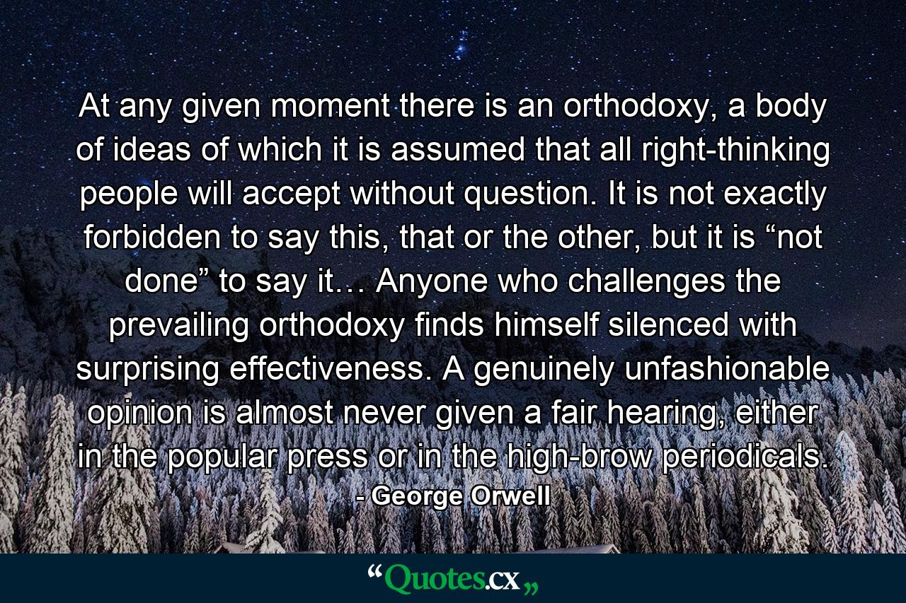 At any given moment there is an orthodoxy, a body of ideas of which it is assumed that all right-thinking people will accept without question. It is not exactly forbidden to say this, that or the other, but it is “not done” to say it… Anyone who challenges the prevailing orthodoxy finds himself silenced with surprising effectiveness. A genuinely unfashionable opinion is almost never given a fair hearing, either in the popular press or in the high-brow periodicals. - Quote by George Orwell