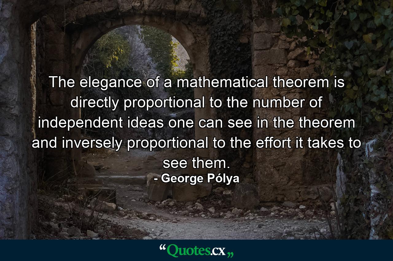 The elegance of a mathematical theorem is directly proportional to the number of independent ideas one can see in the theorem and inversely proportional to the effort it takes to see them. - Quote by George Pólya