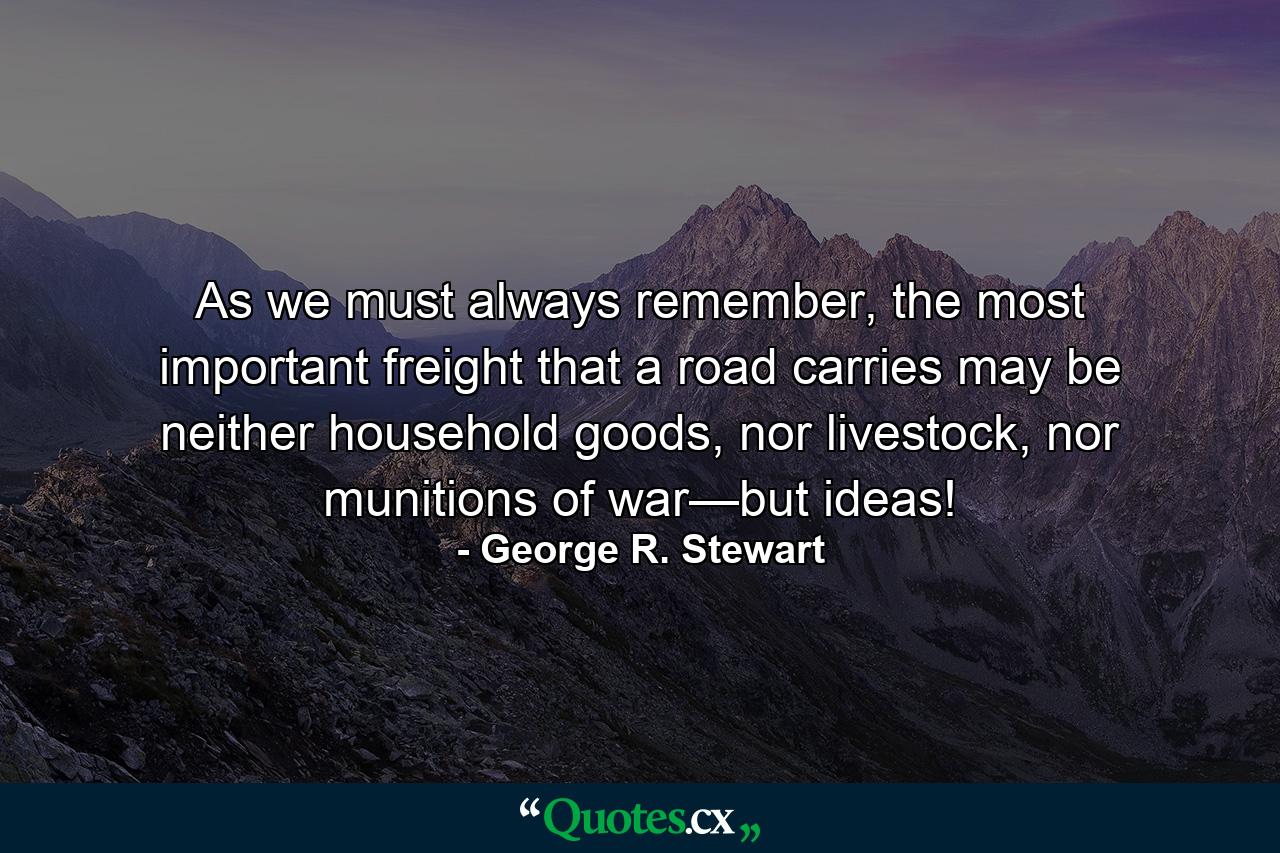 As we must always remember, the most important freight that a road carries may be neither household goods, nor livestock, nor munitions of war—but ideas! - Quote by George R. Stewart