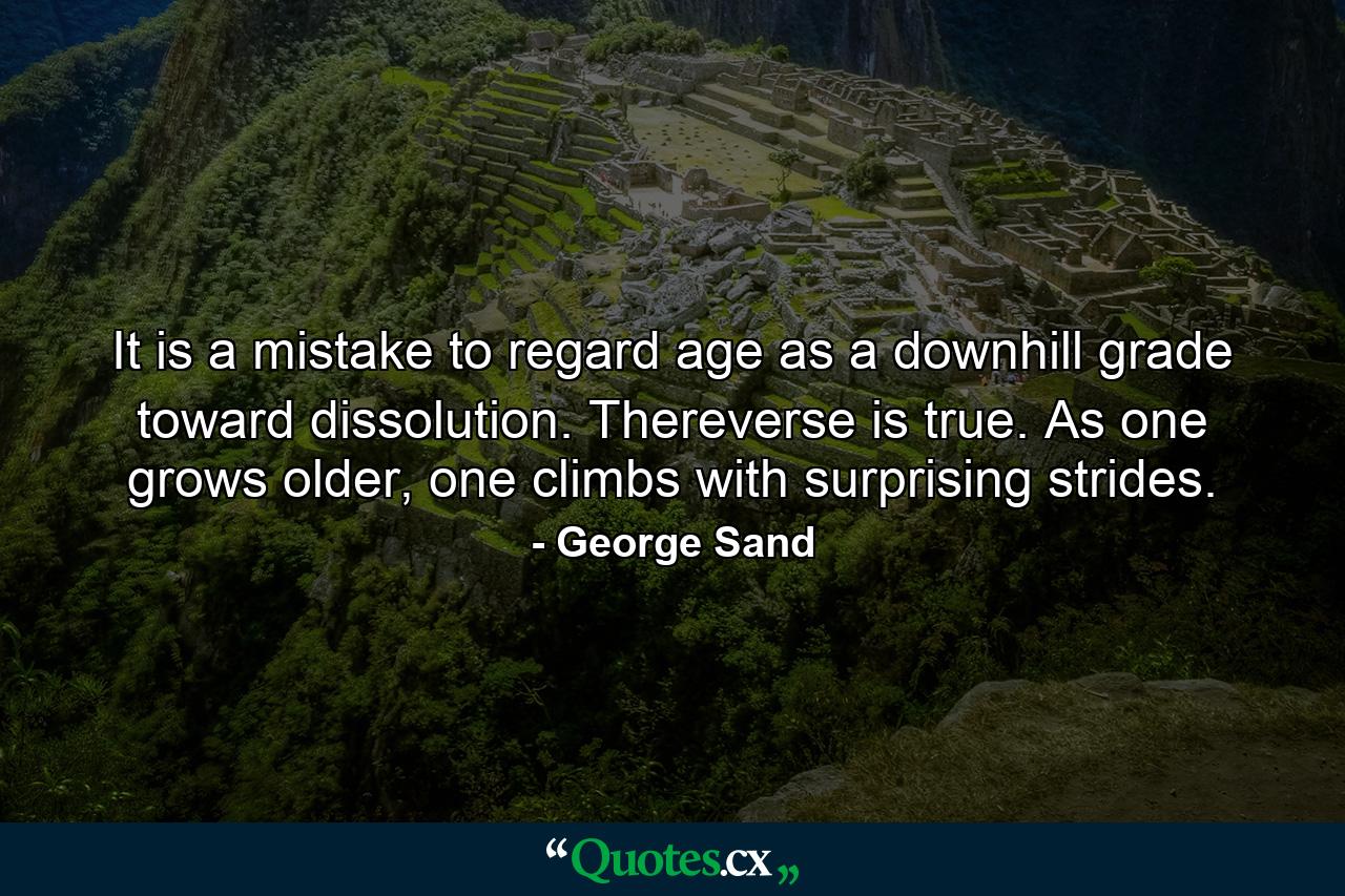 It is a mistake to regard age as a downhill grade toward dissolution. Thereverse is true. As one grows older, one climbs with surprising strides. - Quote by George Sand