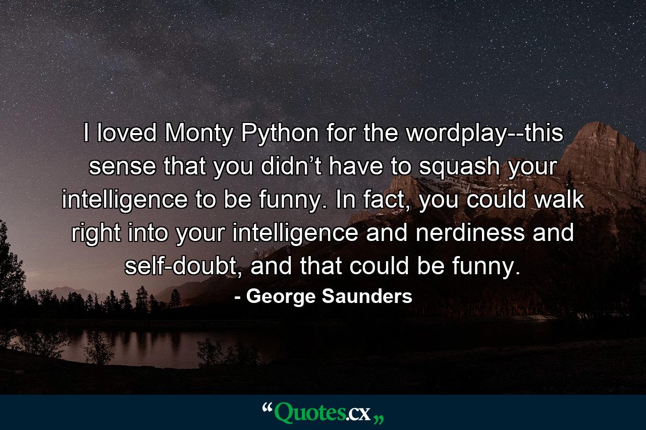 I loved Monty Python for the wordplay--this sense that you didn’t have to squash your intelligence to be funny. In fact, you could walk right into your intelligence and nerdiness and self-doubt, and that could be funny. - Quote by George Saunders