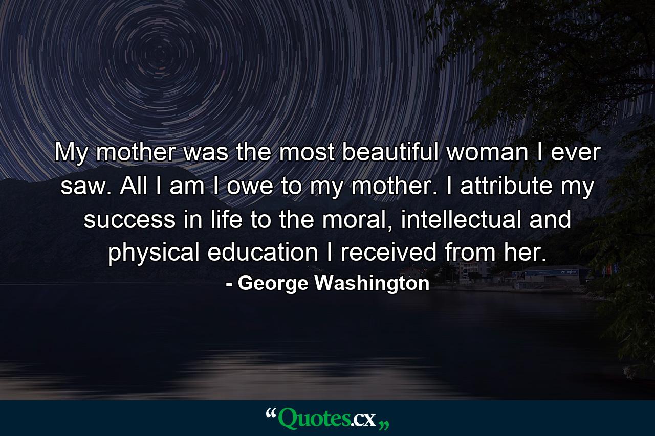 My mother was the most beautiful woman I ever saw. All I am I owe to my mother. I attribute my success in life to the moral, intellectual and physical education I received from her. - Quote by George Washington