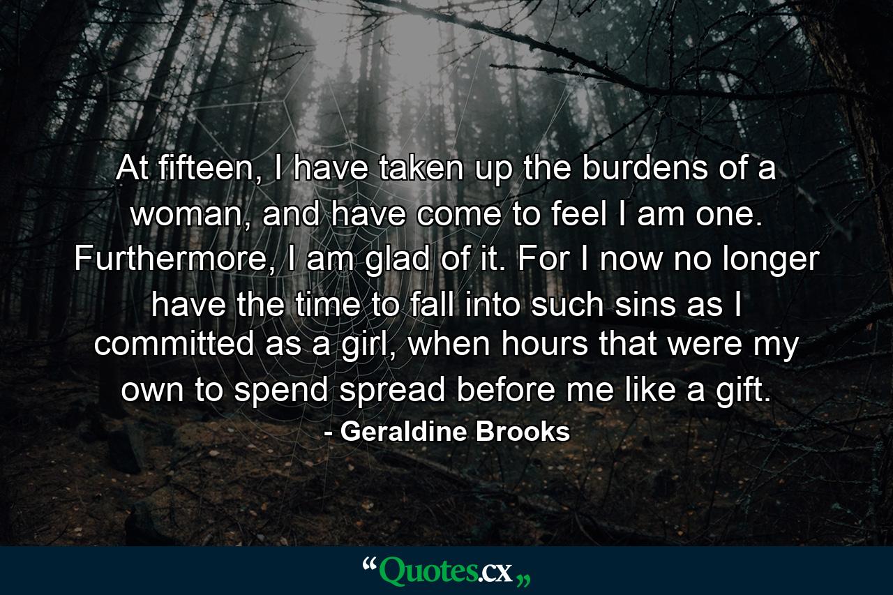 At fifteen, I have taken up the burdens of a woman, and have come to feel I am one. Furthermore, I am glad of it. For I now no longer have the time to fall into such sins as I committed as a girl, when hours that were my own to spend spread before me like a gift. - Quote by Geraldine Brooks