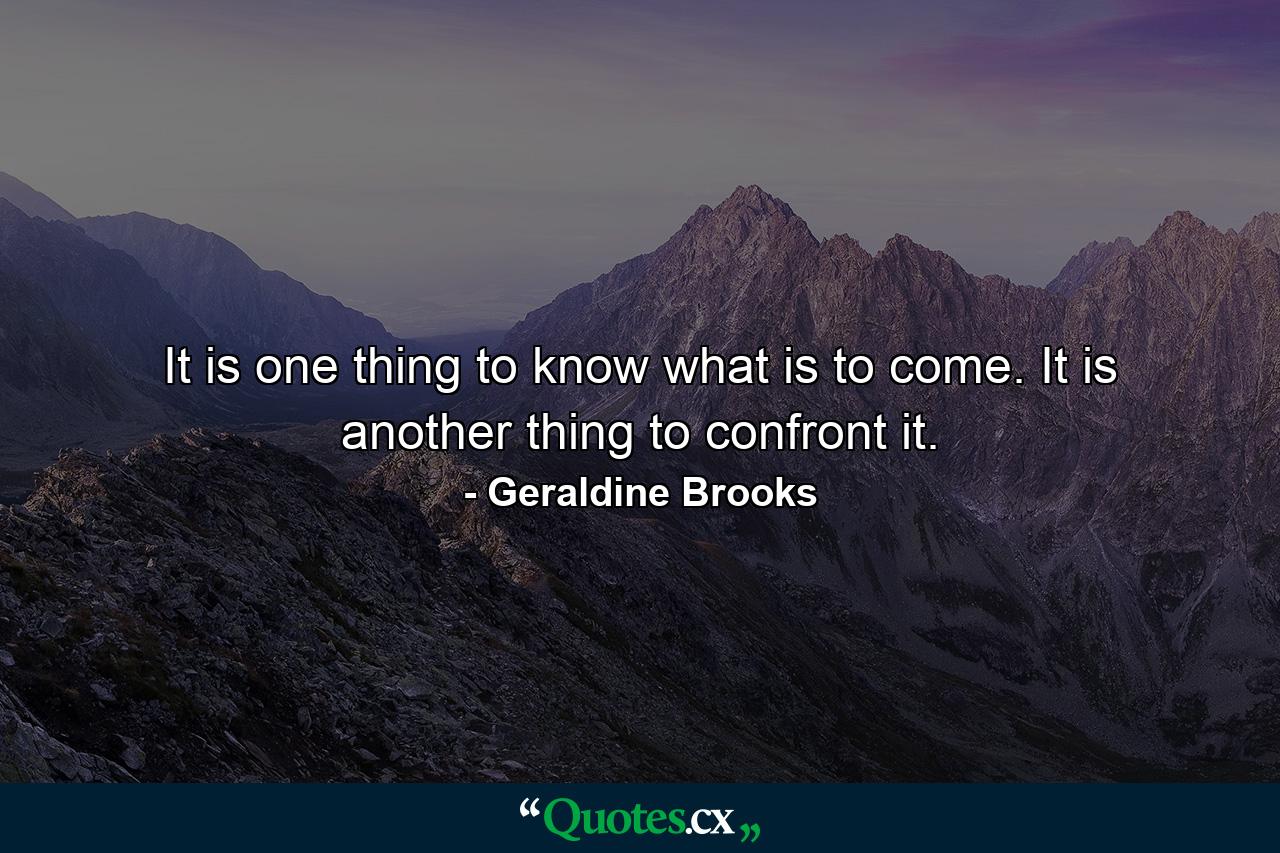 It is one thing to know what is to come. It is another thing to confront it. - Quote by Geraldine Brooks