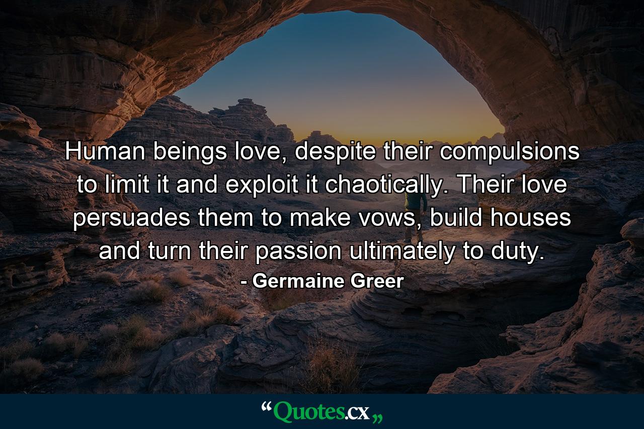 Human beings love, despite their compulsions to limit it and exploit it chaotically. Their love persuades them to make vows, build houses and turn their passion ultimately to duty. - Quote by Germaine Greer