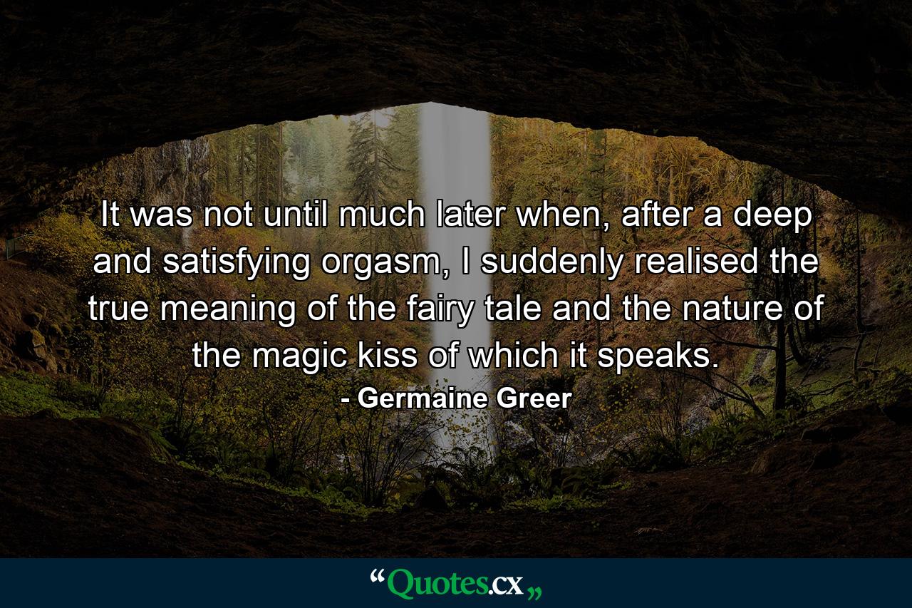 It was not until much later when, after a deep and satisfying orgasm, I suddenly realised the true meaning of the fairy tale and the nature of the magic kiss of which it speaks. - Quote by Germaine Greer