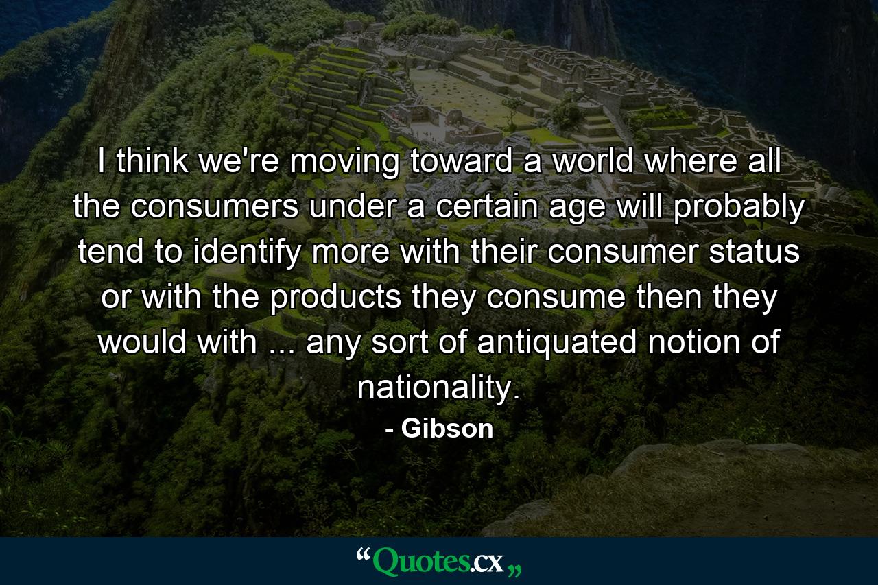 I think we're moving toward a world where all the consumers under a certain age will probably tend to identify more with their consumer status or with the products they consume then they would with ... any sort of antiquated notion of nationality. - Quote by Gibson