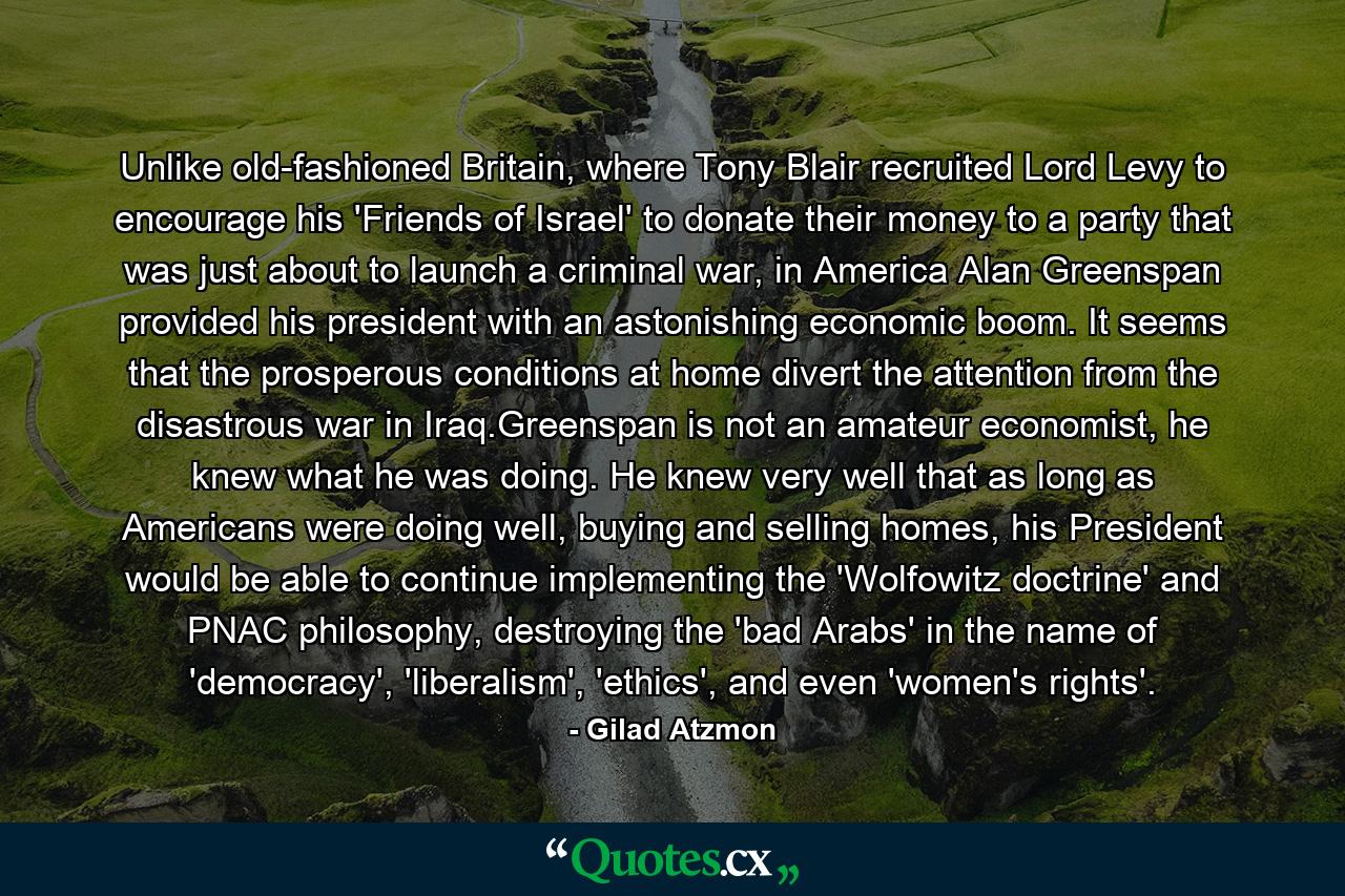 Unlike old-fashioned Britain, where Tony Blair recruited Lord Levy to encourage his 'Friends of Israel' to donate their money to a party that was just about to launch a criminal war, in America Alan Greenspan provided his president with an astonishing economic boom. It seems that the prosperous conditions at home divert the attention from the disastrous war in Iraq.Greenspan is not an amateur economist, he knew what he was doing. He knew very well that as long as Americans were doing well, buying and selling homes, his President would be able to continue implementing the 'Wolfowitz doctrine' and PNAC philosophy, destroying the 'bad Arabs' in the name of 'democracy', 'liberalism', 'ethics', and even 'women's rights'. - Quote by Gilad Atzmon