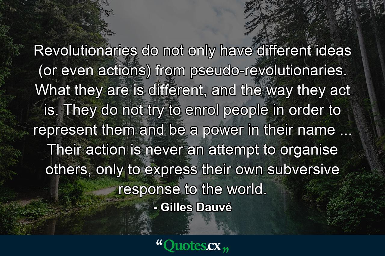 Revolutionaries do not only have different ideas (or even actions) from pseudo-revolutionaries. What they are is different, and the way they act is. They do not try to enrol people in order to represent them and be a power in their name ... Their action is never an attempt to organise others, only to express their own subversive response to the world. - Quote by Gilles Dauvé