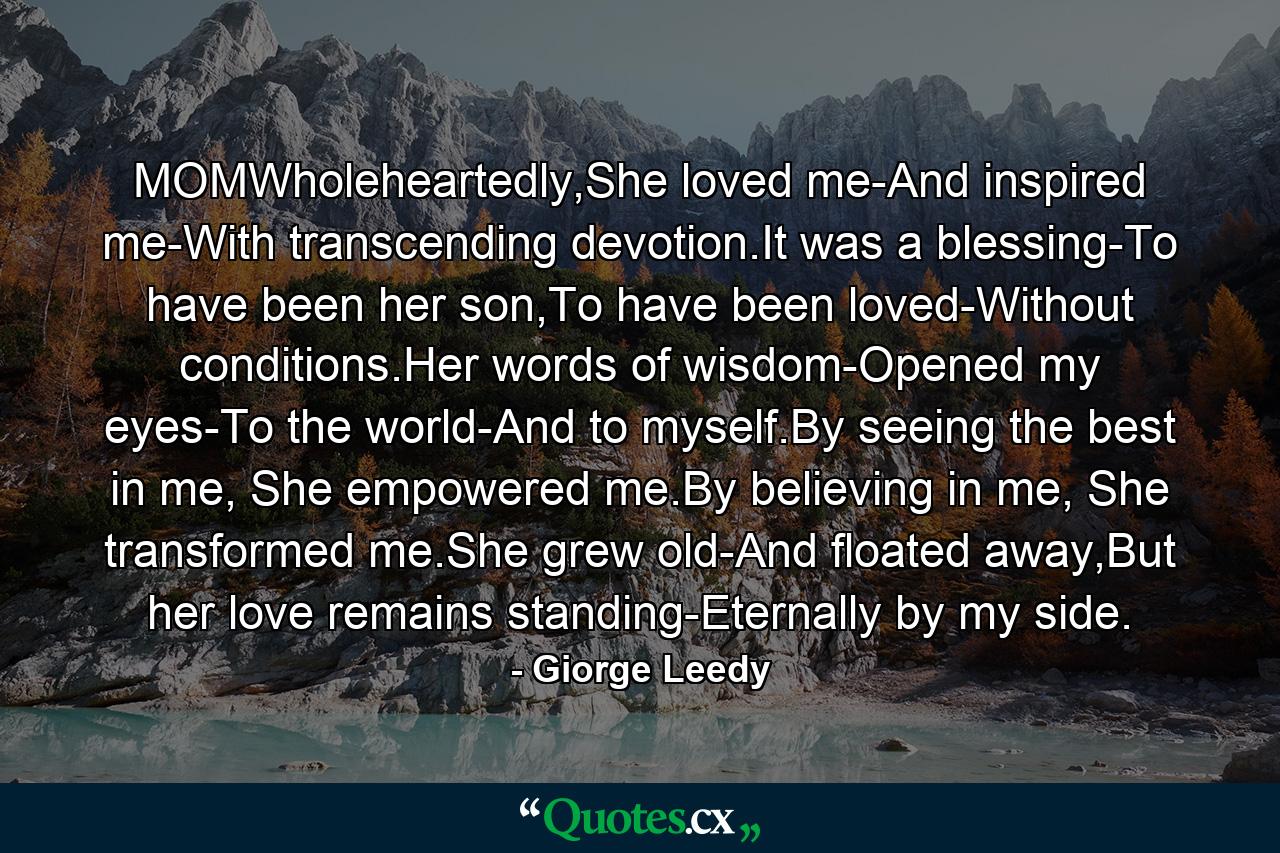 MOMWholeheartedly,She loved me-And inspired me-With transcending devotion.It was a blessing-To have been her son,To have been loved-Without conditions.Her words of wisdom-Opened my eyes-To the world-And to myself.By seeing the best in me, She empowered me.By believing in me, She transformed me.She grew old-And floated away,But her love remains standing-Eternally by my side. - Quote by Giorge Leedy