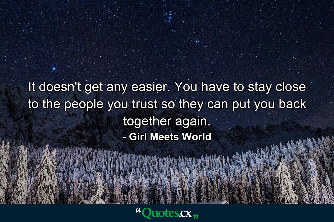 It doesn't get any easier. You have to stay close to the people you trust so they can put you back together again. - Quote by Girl Meets World