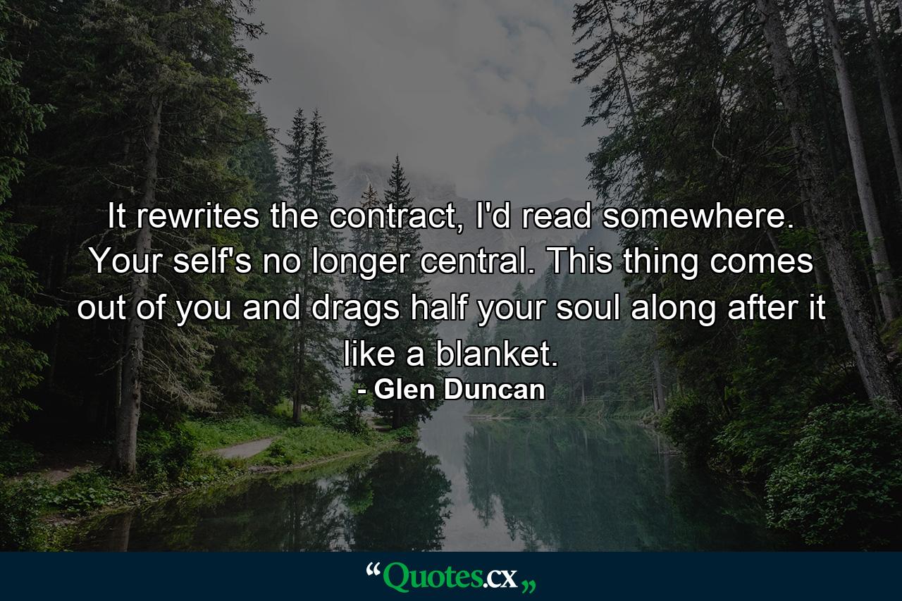 It rewrites the contract, I'd read somewhere. Your self's no longer central. This thing comes out of you and drags half your soul along after it like a blanket. - Quote by Glen Duncan