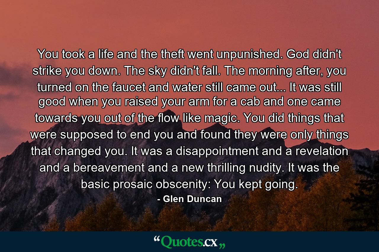 You took a life and the theft went unpunished. God didn't strike you down. The sky didn't fall. The morning after, you turned on the faucet and water still came out... It was still good when you raised your arm for a cab and one came towards you out of the flow like magic. You did things that were supposed to end you and found they were only things that changed you. It was a disappointment and a revelation and a bereavement and a new thrilling nudity. It was the basic prosaic obscenity: You kept going. - Quote by Glen Duncan