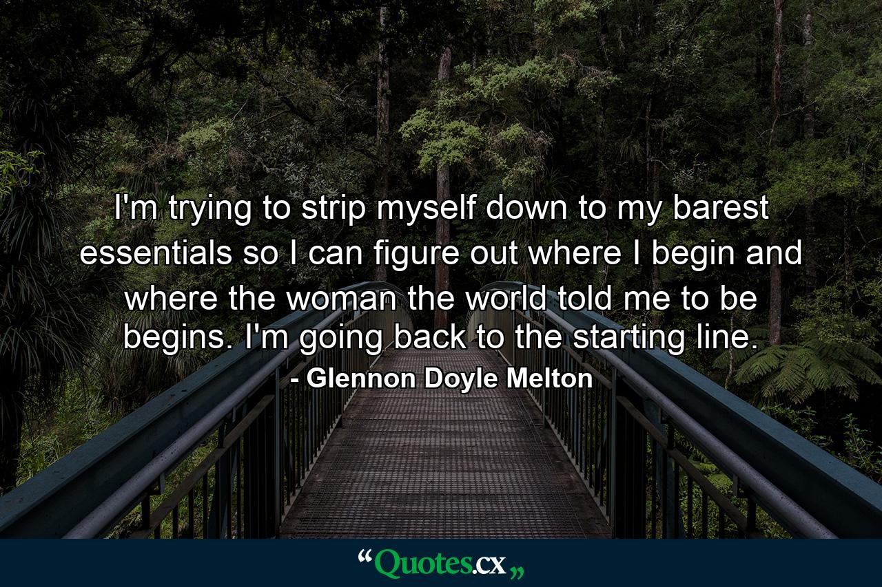 I'm trying to strip myself down to my barest essentials so I can figure out where I begin and where the woman the world told me to be begins. I'm going back to the starting line. - Quote by Glennon Doyle Melton