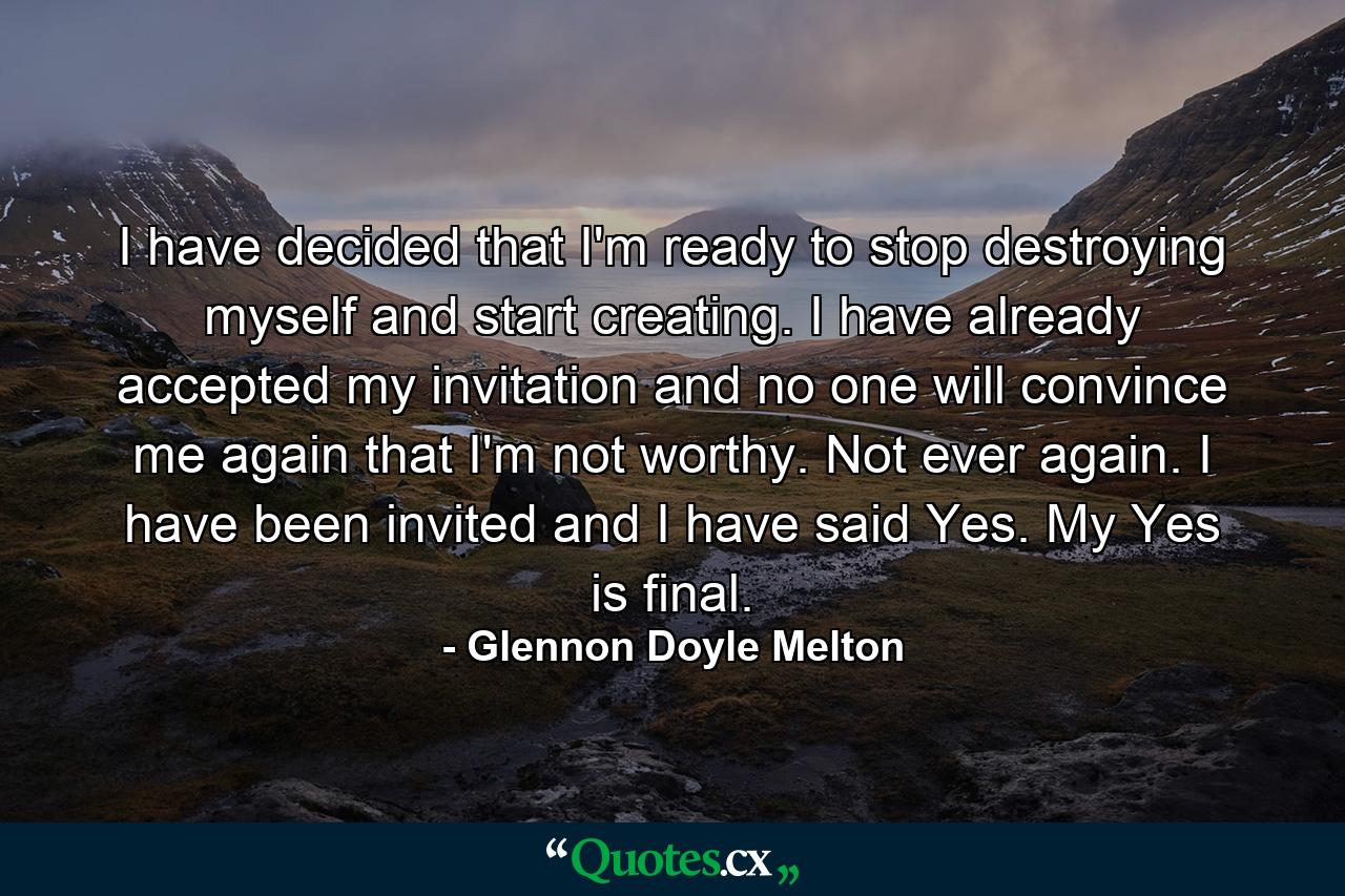 I have decided that I'm ready to stop destroying myself and start creating. I have already accepted my invitation and no one will convince me again that I'm not worthy. Not ever again. I have been invited and I have said Yes. My Yes is final. - Quote by Glennon Doyle Melton