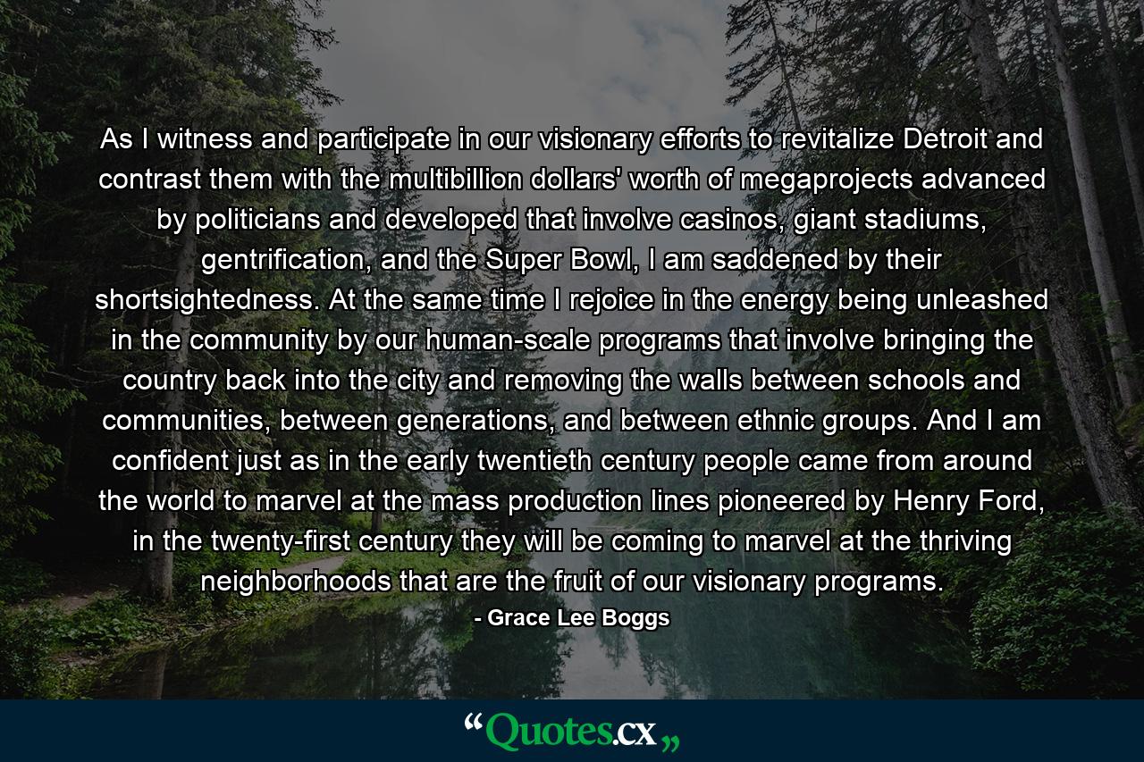 As I witness and participate in our visionary efforts to revitalize Detroit and contrast them with the multibillion dollars' worth of megaprojects advanced by politicians and developed that involve casinos, giant stadiums, gentrification, and the Super Bowl, I am saddened by their shortsightedness. At the same time I rejoice in the energy being unleashed in the community by our human-scale programs that involve bringing the country back into the city and removing the walls between schools and communities, between generations, and between ethnic groups. And I am confident just as in the early twentieth century people came from around the world to marvel at the mass production lines pioneered by Henry Ford, in the twenty-first century they will be coming to marvel at the thriving neighborhoods that are the fruit of our visionary programs. - Quote by Grace Lee Boggs