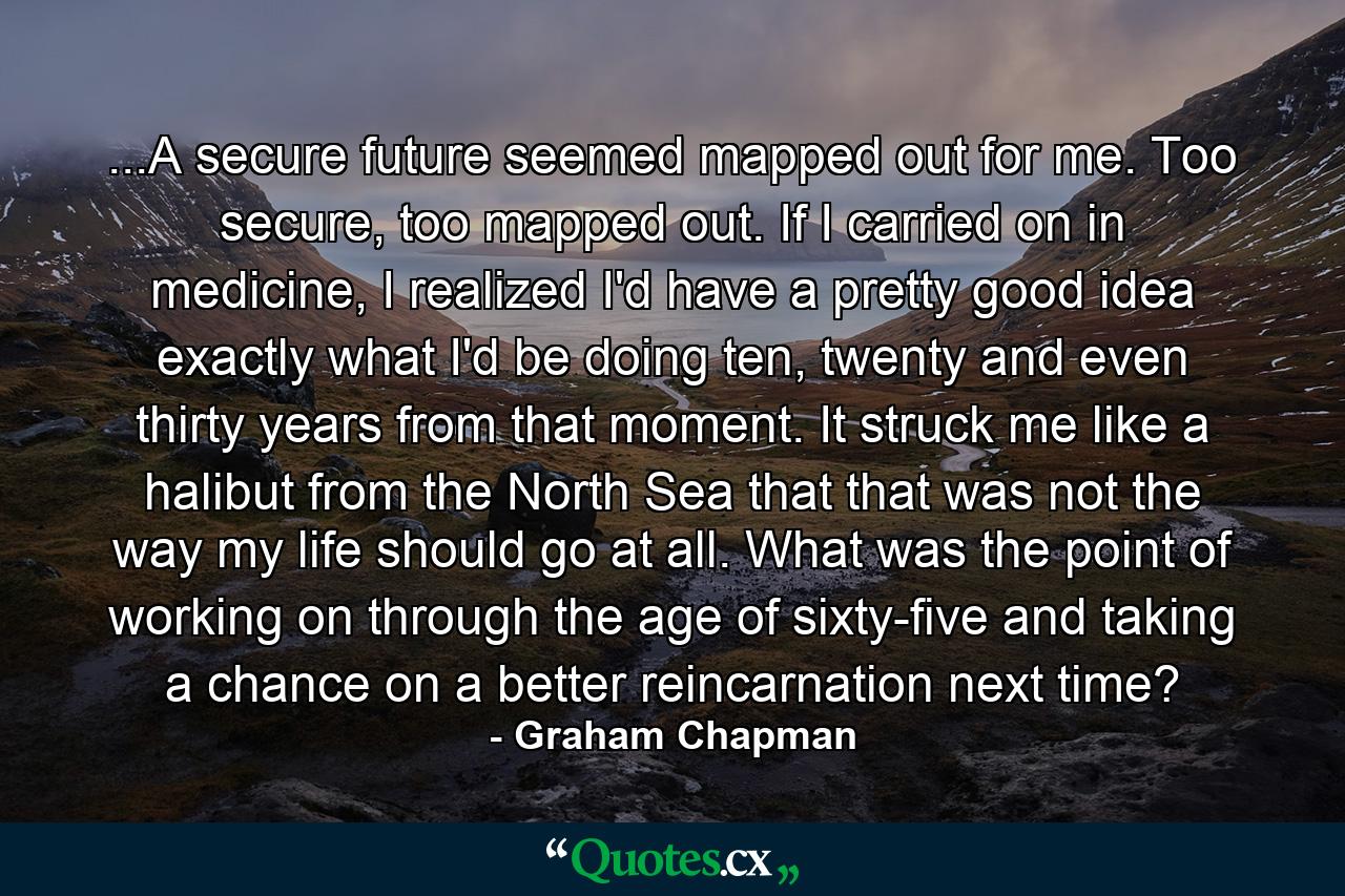 ...A secure future seemed mapped out for me. Too secure, too mapped out. If I carried on in medicine, I realized I'd have a pretty good idea exactly what I'd be doing ten, twenty and even thirty years from that moment. It struck me like a halibut from the North Sea that that was not the way my life should go at all. What was the point of working on through the age of sixty-five and taking a chance on a better reincarnation next time? - Quote by Graham Chapman