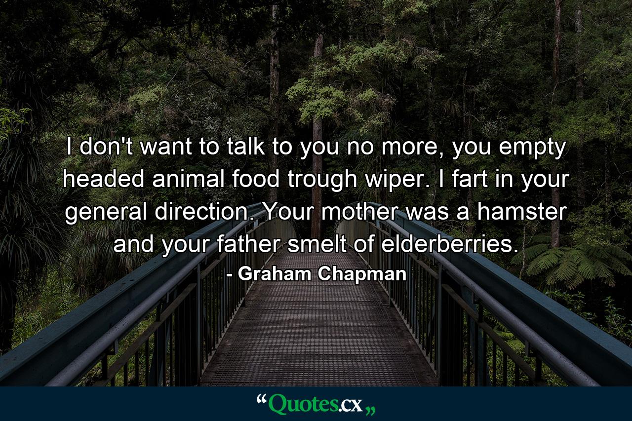 I don't want to talk to you no more, you empty headed animal food trough wiper. I fart in your general direction. Your mother was a hamster and your father smelt of elderberries. - Quote by Graham Chapman