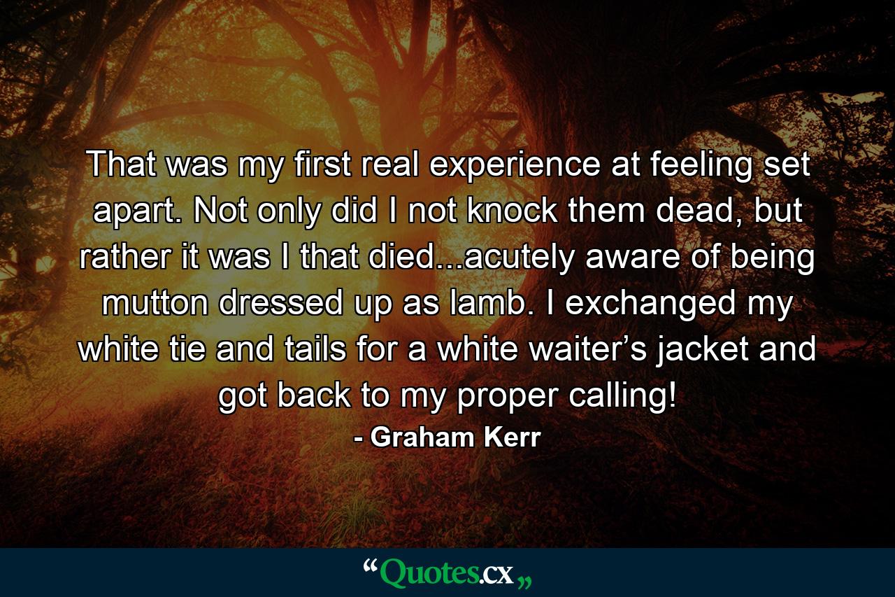 That was my first real experience at feeling set apart. Not only did I not knock them dead, but rather it was I that died...acutely aware of being mutton dressed up as lamb. I exchanged my white tie and tails for a white waiter’s jacket and got back to my proper calling! - Quote by Graham Kerr