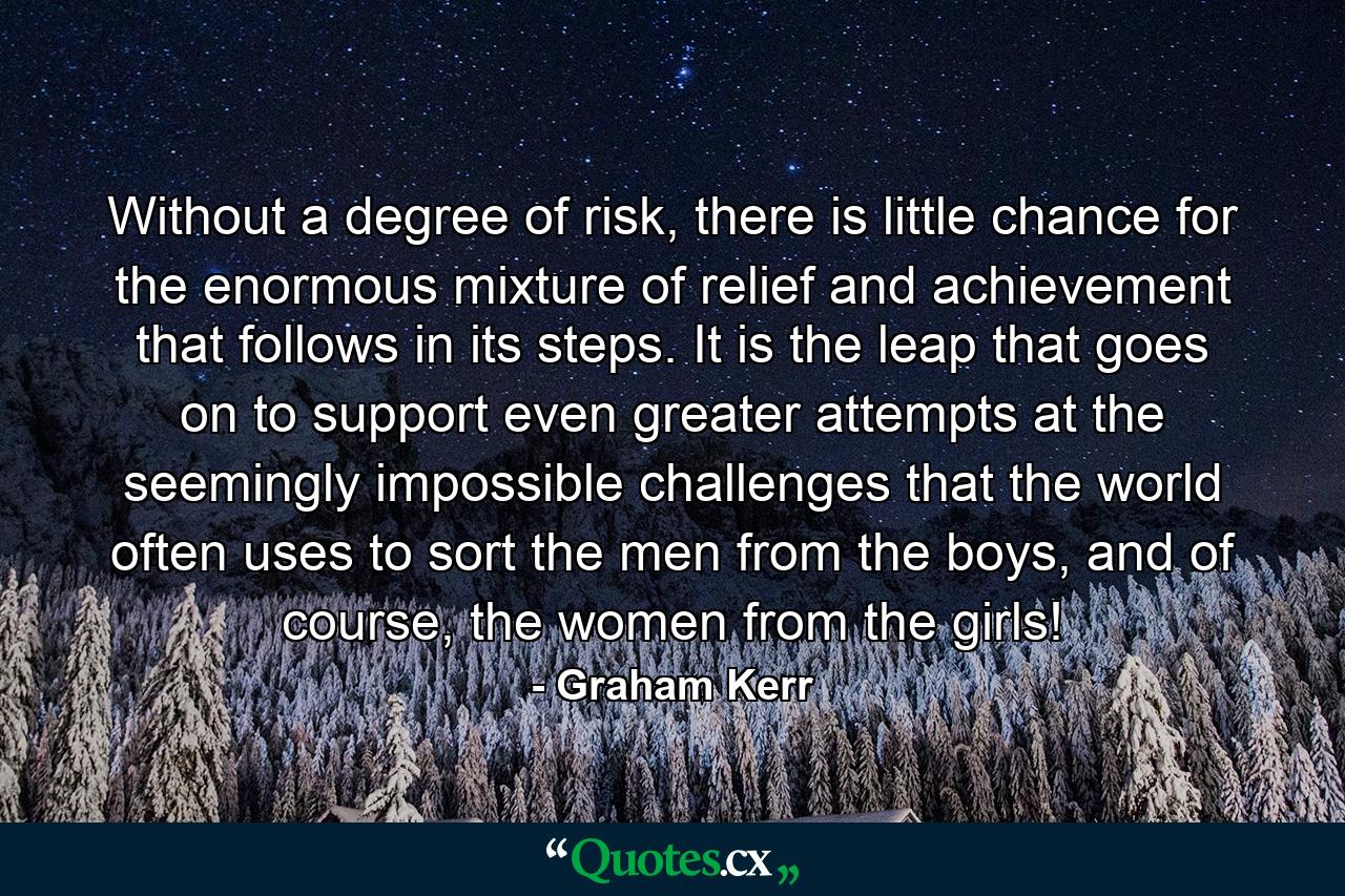 Without a degree of risk, there is little chance for the enormous mixture of relief and achievement that follows in its steps. It is the leap that goes on to support even greater attempts at the seemingly impossible challenges that the world often uses to sort the men from the boys, and of course, the women from the girls! - Quote by Graham Kerr