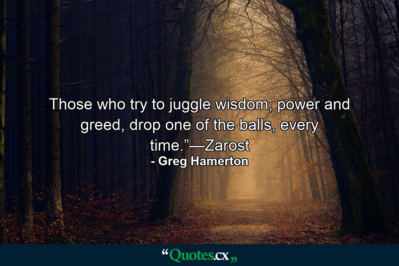 Those who try to juggle wisdom, power and greed, drop one of the balls, every time.”—Zarost - Quote by Greg Hamerton