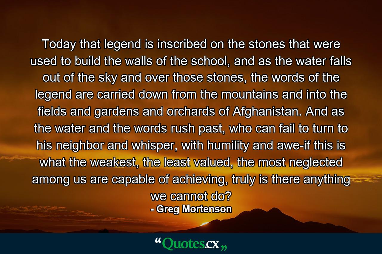 Today that legend is inscribed on the stones that were used to build the walls of the school, and as the water falls out of the sky and over those stones, the words of the legend are carried down from the mountains and into the fields and gardens and orchards of Afghanistan. And as the water and the words rush past, who can fail to turn to his neighbor and whisper, with humility and awe-if this is what the weakest, the least valued, the most neglected among us are capable of achieving, truly is there anything we cannot do? - Quote by Greg Mortenson