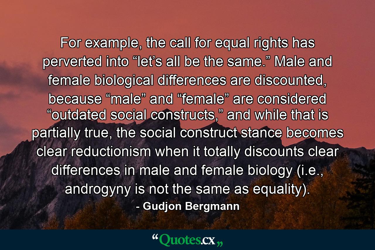 For example, the call for equal rights has perverted into “let’s all be the same.” Male and female biological differences are discounted, because “male” and “female” are considered “outdated social constructs,” and while that is partially true, the social construct stance becomes clear reductionism when it totally discounts clear differences in male and female biology (i.e., androgyny is not the same as equality). - Quote by Gudjon Bergmann