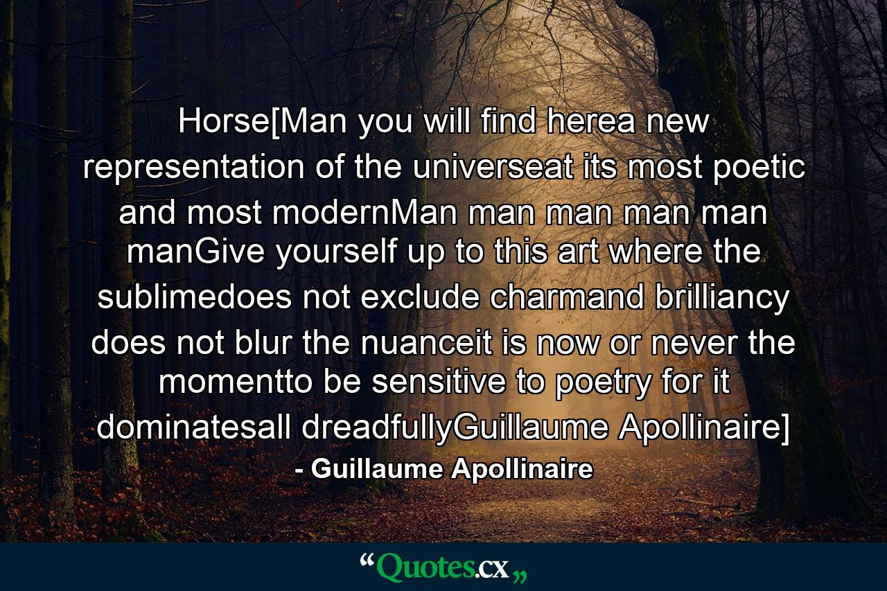 Horse[Man you will find herea new representation of the universeat its most poetic and most modernMan man man man man manGive yourself up to this art where the sublimedoes not exclude charmand brilliancy does not blur the nuanceit is now or never the momentto be sensitive to poetry for it dominatesall dreadfullyGuillaume Apollinaire] - Quote by Guillaume Apollinaire