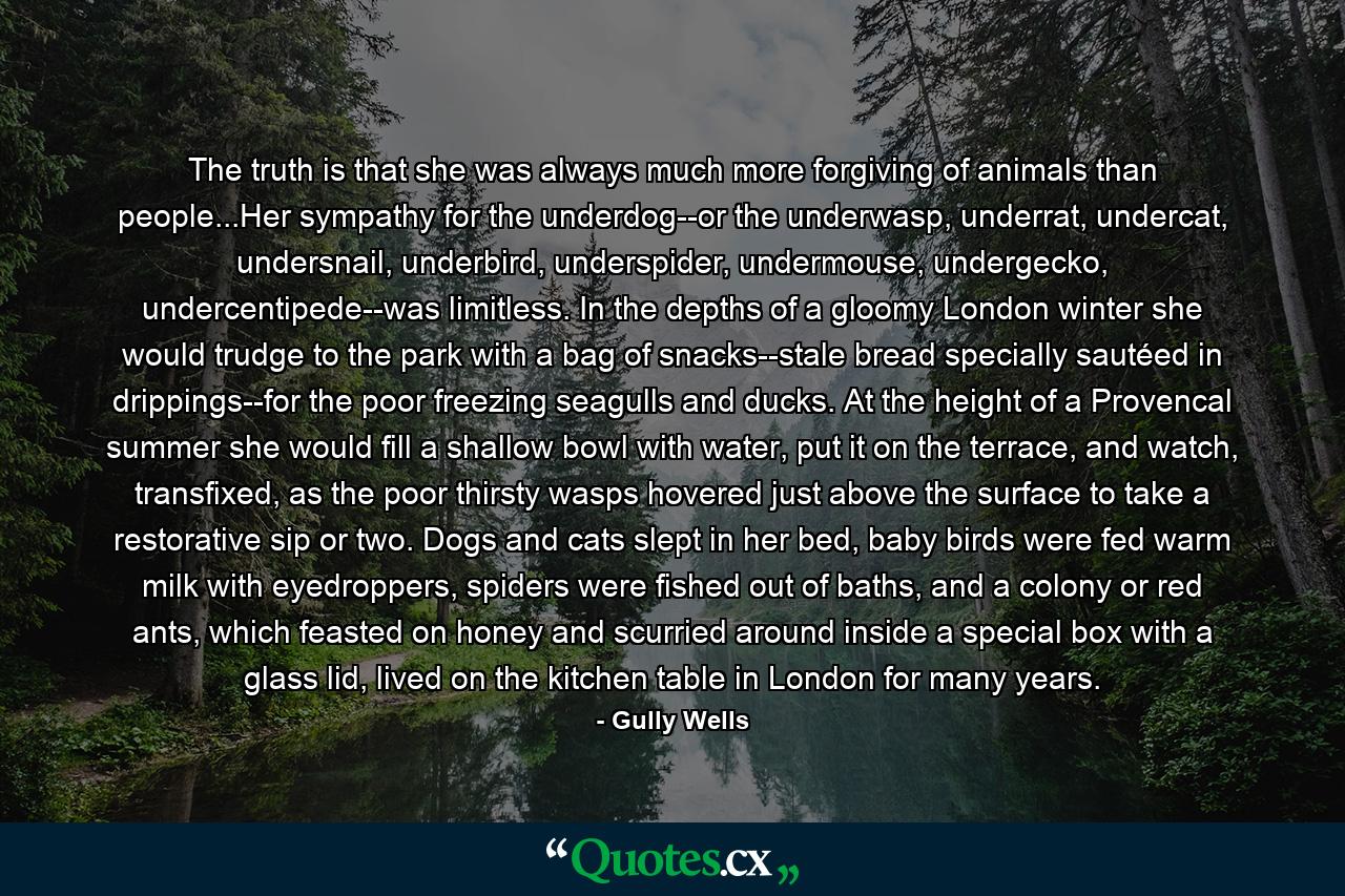 The truth is that she was always much more forgiving of animals than people...Her sympathy for the underdog--or the underwasp, underrat, undercat, undersnail, underbird, underspider, undermouse, undergecko, undercentipede--was limitless. In the depths of a gloomy London winter she would trudge to the park with a bag of snacks--stale bread specially sautéed in drippings--for the poor freezing seagulls and ducks. At the height of a Provencal summer she would fill a shallow bowl with water, put it on the terrace, and watch, transfixed, as the poor thirsty wasps hovered just above the surface to take a restorative sip or two. Dogs and cats slept in her bed, baby birds were fed warm milk with eyedroppers, spiders were fished out of baths, and a colony or red ants, which feasted on honey and scurried around inside a special box with a glass lid, lived on the kitchen table in London for many years. - Quote by Gully Wells