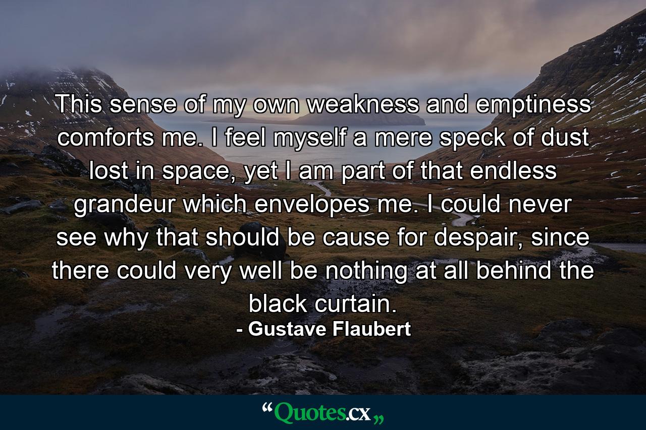 This sense of my own weakness and emptiness comforts me. I feel myself a mere speck of dust lost in space, yet I am part of that endless grandeur which envelopes me. I could never see why that should be cause for despair, since there could very well be nothing at all behind the black curtain. - Quote by Gustave Flaubert