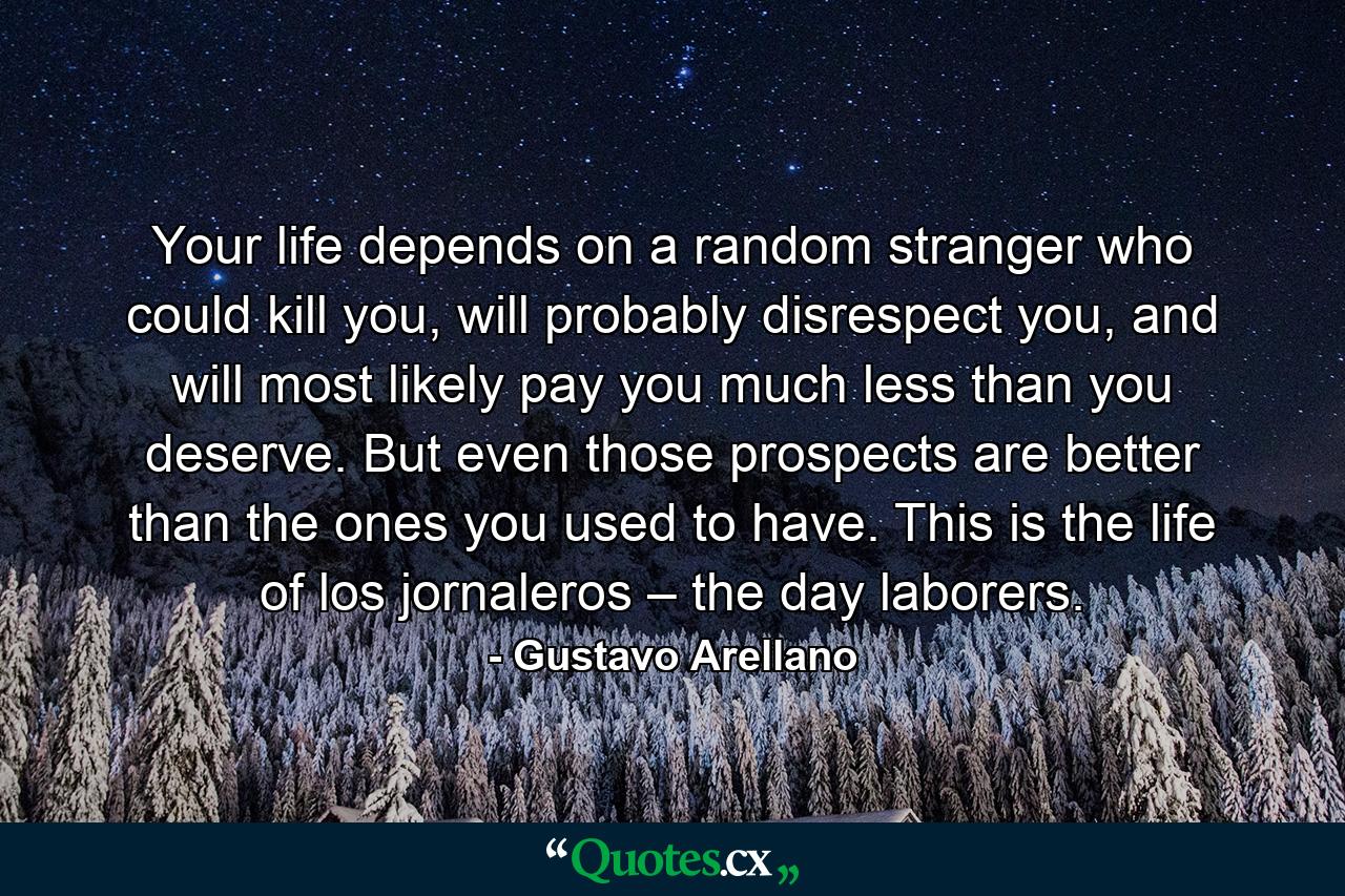 Your life depends on a random stranger who could kill you, will probably disrespect you, and will most likely pay you much less than you deserve. But even those prospects are better than the ones you used to have. This is the life of los jornaleros – the day laborers. - Quote by Gustavo Arellano