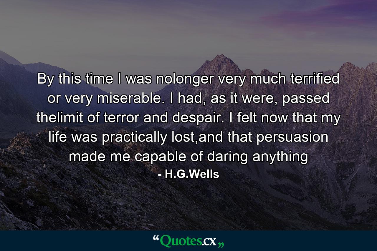 By this time I was nolonger very much terrified or very miserable. I had, as it were, passed thelimit of terror and despair. I felt now that my life was practically lost,and that persuasion made me capable of daring anything - Quote by H.G.Wells