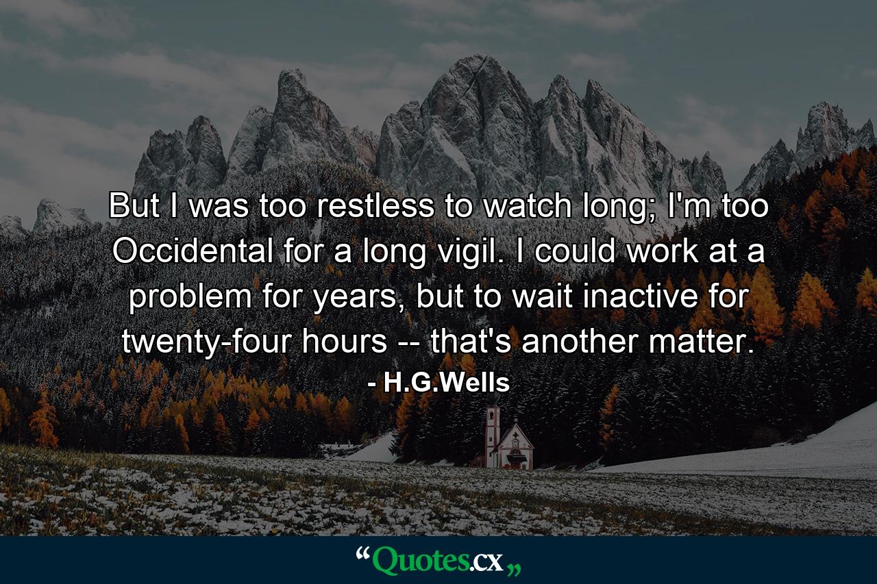 But I was too restless to watch long; I'm too Occidental for a long vigil. I could work at a problem for years, but to wait inactive for twenty-four hours -- that's another matter. - Quote by H.G.Wells