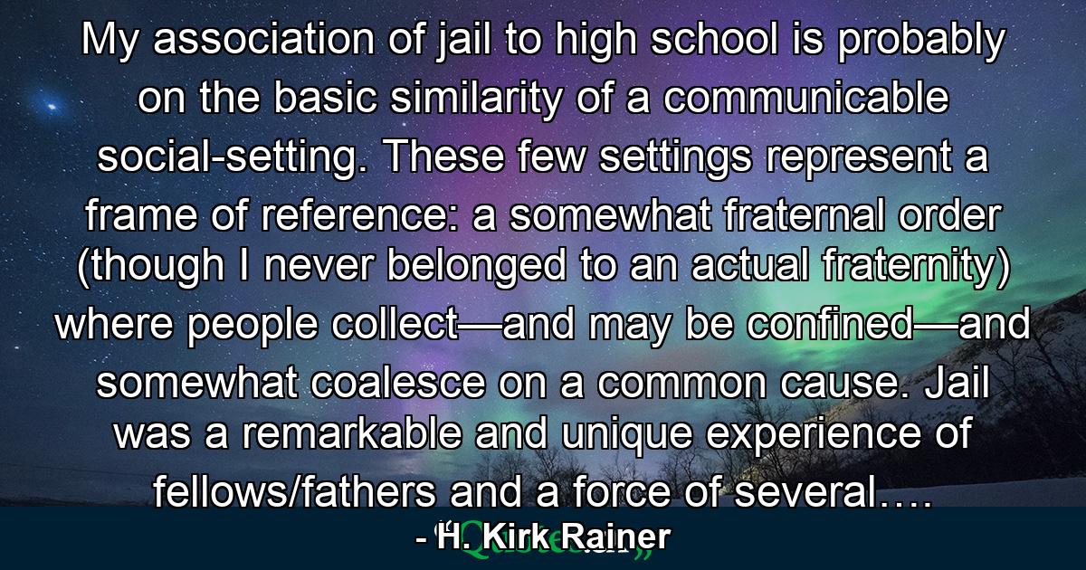 My association of jail to high school is probably on the basic similarity of a communicable social-setting. These few settings represent a frame of reference: a somewhat fraternal order (though I never belonged to an actual fraternity) where people collect—and may be confined—and somewhat coalesce on a common cause. Jail was a remarkable and unique experience of fellows/fathers and a force of several…. - Quote by H. Kirk Rainer