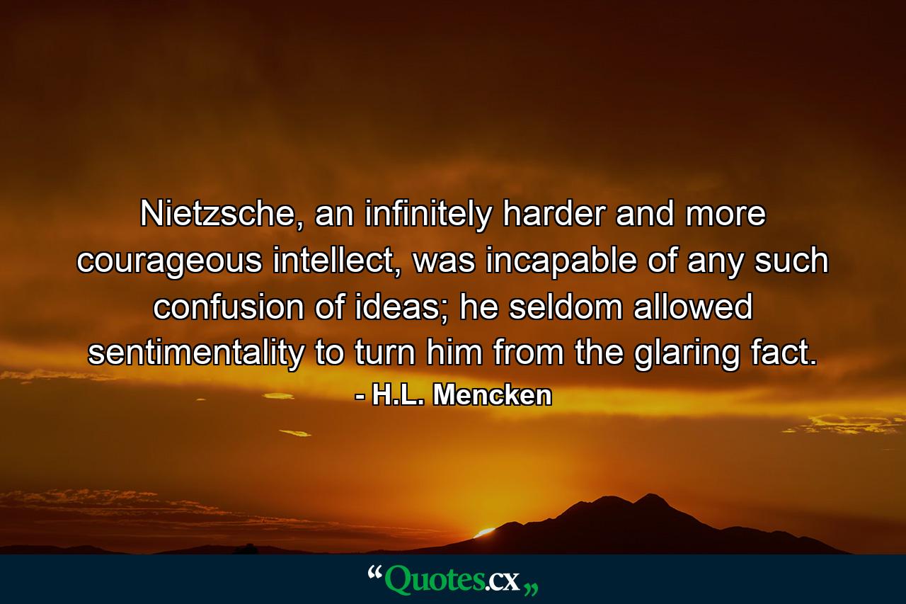 Nietzsche, an infinitely harder and more courageous intellect, was incapable of any such confusion of ideas; he seldom allowed sentimentality to turn him from the glaring fact. - Quote by H.L. Mencken