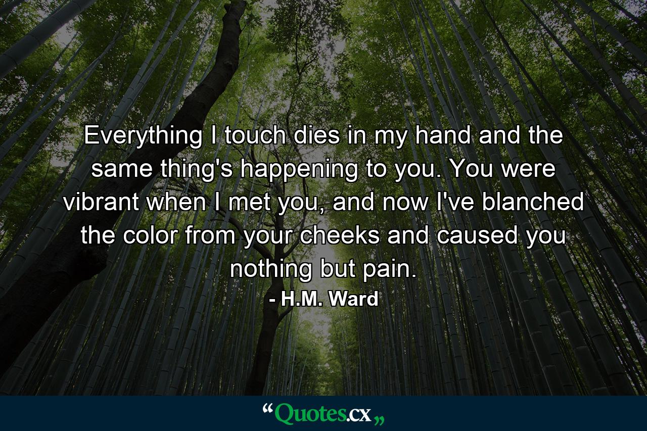 Everything I touch dies in my hand and the same thing's happening to you. You were vibrant when I met you, and now I've blanched the color from your cheeks and caused you nothing but pain. - Quote by H.M. Ward