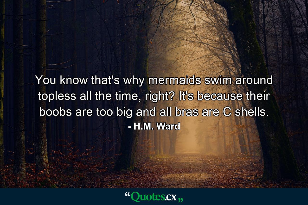 You know that's why mermaids swim around topless all the time, right? It's because their boobs are too big and all bras are C shells. - Quote by H.M. Ward