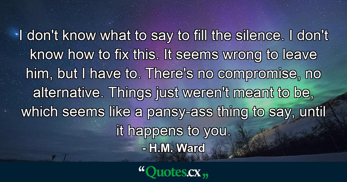 I don't know what to say to fill the silence. I don't know how to fix this. It seems wrong to leave him, but I have to. There's no compromise, no alternative. Things just weren't meant to be, which seems like a pansy-ass thing to say, until it happens to you. - Quote by H.M. Ward